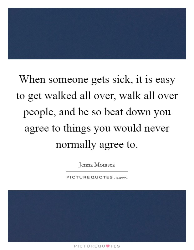 When someone gets sick, it is easy to get walked all over, walk all over people, and be so beat down you agree to things you would never normally agree to. Picture Quote #1