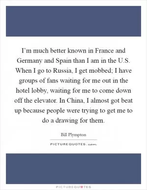 I’m much better known in France and Germany and Spain than I am in the U.S. When I go to Russia, I get mobbed; I have groups of fans waiting for me out in the hotel lobby, waiting for me to come down off the elevator. In China, I almost got beat up because people were trying to get me to do a drawing for them Picture Quote #1