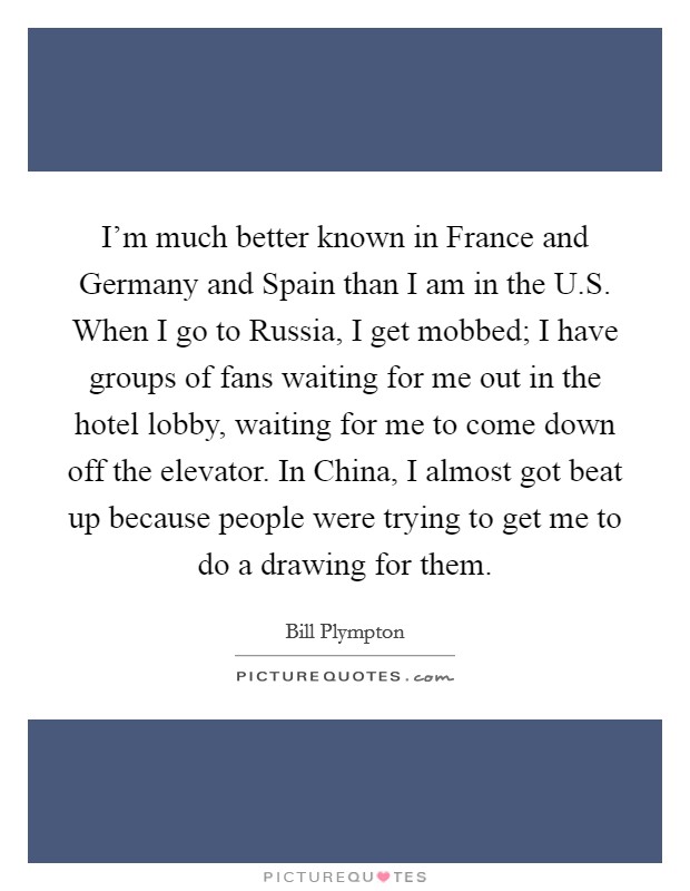 I'm much better known in France and Germany and Spain than I am in the U.S. When I go to Russia, I get mobbed; I have groups of fans waiting for me out in the hotel lobby, waiting for me to come down off the elevator. In China, I almost got beat up because people were trying to get me to do a drawing for them. Picture Quote #1