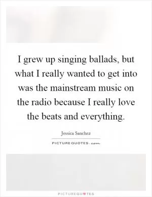 I grew up singing ballads, but what I really wanted to get into was the mainstream music on the radio because I really love the beats and everything Picture Quote #1