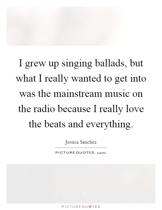 I grew up singing ballads, but what I really wanted to get into was the mainstream music on the radio because I really love the beats and everything. Picture Quote #1