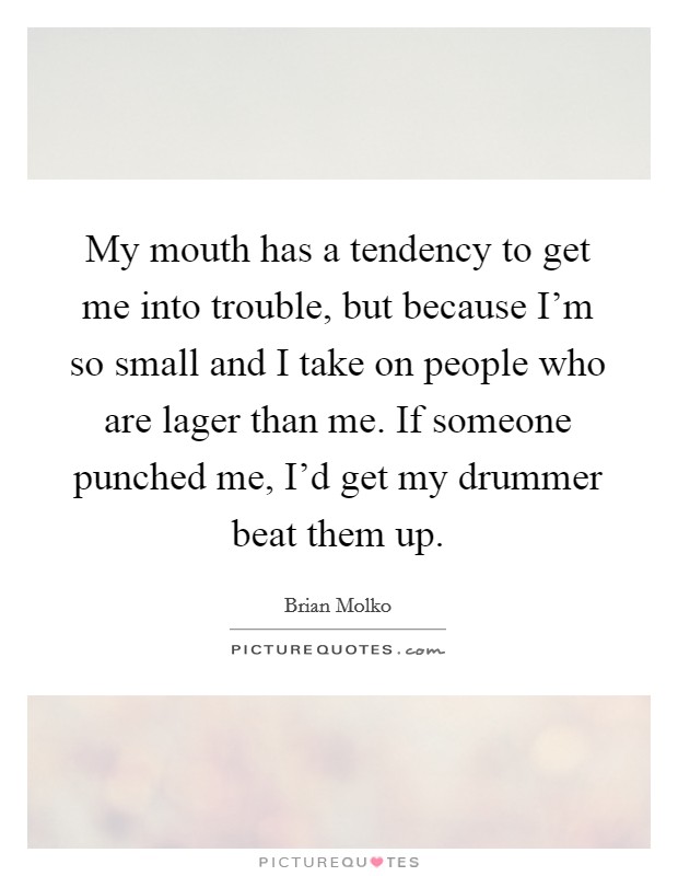My mouth has a tendency to get me into trouble, but because I'm so small and I take on people who are lager than me. If someone punched me, I'd get my drummer beat them up. Picture Quote #1