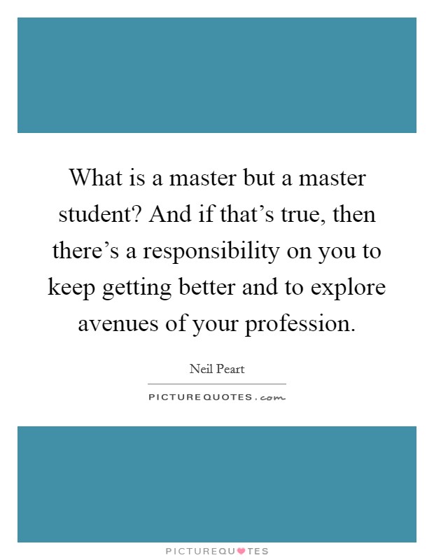 What is a master but a master student? And if that's true, then there's a responsibility on you to keep getting better and to explore avenues of your profession. Picture Quote #1