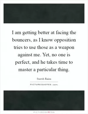 I am getting better at facing the bouncers, as I know opposition tries to use those as a weapon against me. Yet, no one is perfect, and he takes time to master a particular thing Picture Quote #1