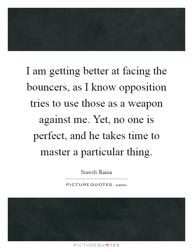 I am getting better at facing the bouncers, as I know opposition tries to use those as a weapon against me. Yet, no one is perfect, and he takes time to master a particular thing. Picture Quote #1