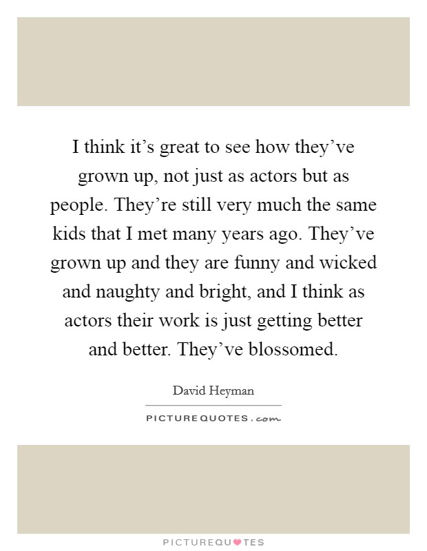 I think it's great to see how they've grown up, not just as actors but as people. They're still very much the same kids that I met many years ago. They've grown up and they are funny and wicked and naughty and bright, and I think as actors their work is just getting better and better. They've blossomed. Picture Quote #1