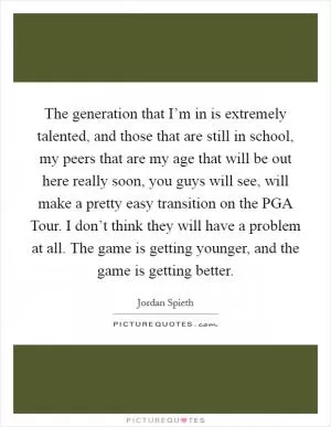 The generation that I’m in is extremely talented, and those that are still in school, my peers that are my age that will be out here really soon, you guys will see, will make a pretty easy transition on the PGA Tour. I don’t think they will have a problem at all. The game is getting younger, and the game is getting better Picture Quote #1