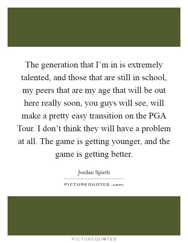 The generation that I'm in is extremely talented, and those that are still in school, my peers that are my age that will be out here really soon, you guys will see, will make a pretty easy transition on the PGA Tour. I don't think they will have a problem at all. The game is getting younger, and the game is getting better. Picture Quote #1