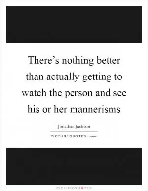 There’s nothing better than actually getting to watch the person and see his or her mannerisms Picture Quote #1