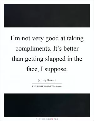 I’m not very good at taking compliments. It’s better than getting slapped in the face, I suppose Picture Quote #1