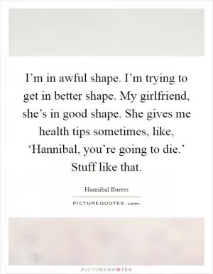 I’m in awful shape. I’m trying to get in better shape. My girlfriend, she’s in good shape. She gives me health tips sometimes, like, ‘Hannibal, you’re going to die.’ Stuff like that Picture Quote #1