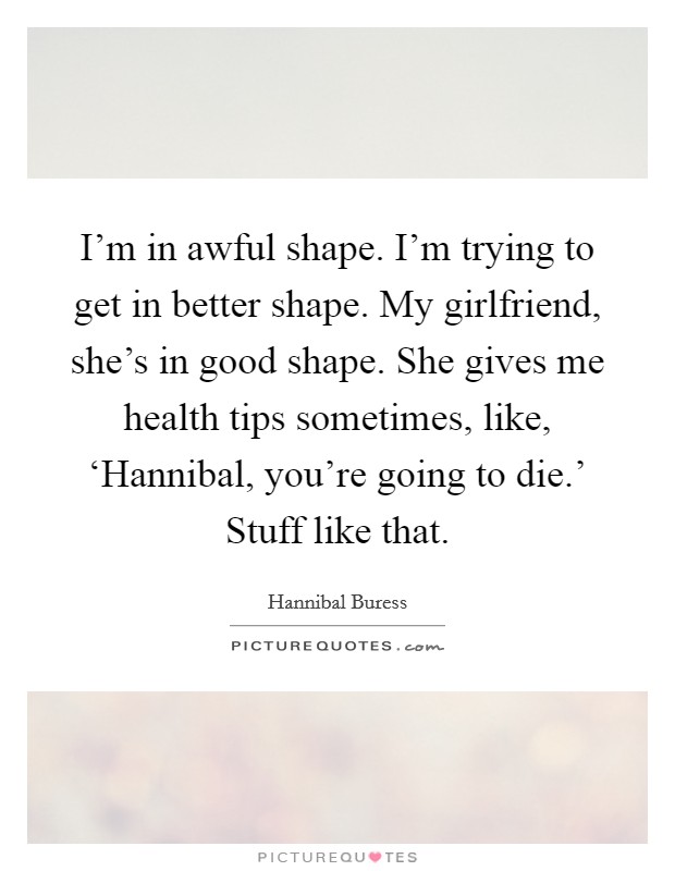 I'm in awful shape. I'm trying to get in better shape. My girlfriend, she's in good shape. She gives me health tips sometimes, like, ‘Hannibal, you're going to die.' Stuff like that. Picture Quote #1