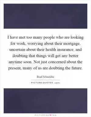 I have met too many people who are looking for work, worrying about their mortgage, uncertain about their health insurance, and doubting that things will get any better anytime soon. Not just concerned about the present, many of us are doubting the future Picture Quote #1