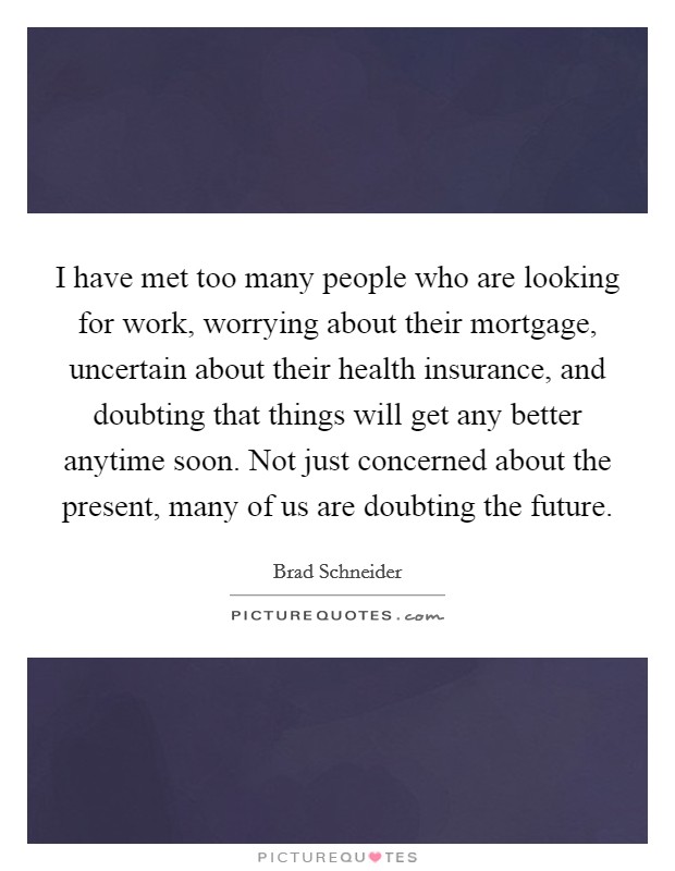 I have met too many people who are looking for work, worrying about their mortgage, uncertain about their health insurance, and doubting that things will get any better anytime soon. Not just concerned about the present, many of us are doubting the future. Picture Quote #1
