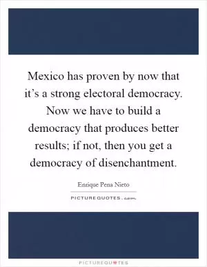 Mexico has proven by now that it’s a strong electoral democracy. Now we have to build a democracy that produces better results; if not, then you get a democracy of disenchantment Picture Quote #1