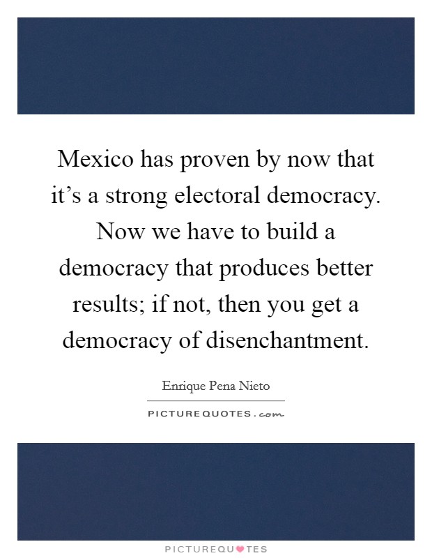 Mexico has proven by now that it's a strong electoral democracy. Now we have to build a democracy that produces better results; if not, then you get a democracy of disenchantment. Picture Quote #1