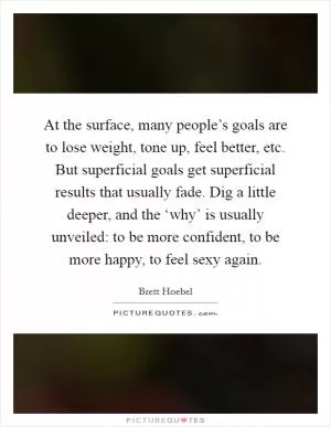 At the surface, many people’s goals are to lose weight, tone up, feel better, etc. But superficial goals get superficial results that usually fade. Dig a little deeper, and the ‘why’ is usually unveiled: to be more confident, to be more happy, to feel sexy again Picture Quote #1