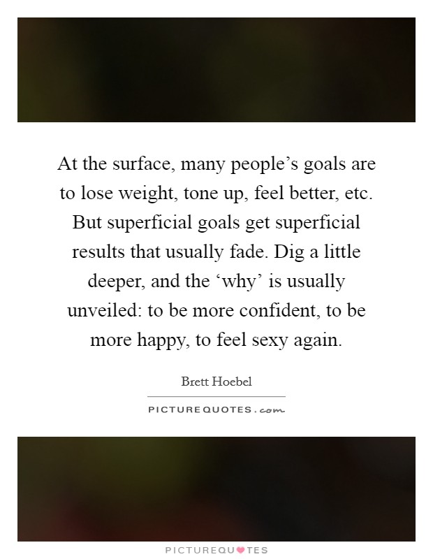 At the surface, many people's goals are to lose weight, tone up, feel better, etc. But superficial goals get superficial results that usually fade. Dig a little deeper, and the ‘why' is usually unveiled: to be more confident, to be more happy, to feel sexy again. Picture Quote #1