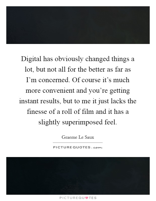 Digital has obviously changed things a lot, but not all for the better as far as I'm concerned. Of course it's much more convenient and you're getting instant results, but to me it just lacks the finesse of a roll of film and it has a slightly superimposed feel. Picture Quote #1