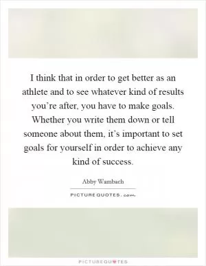 I think that in order to get better as an athlete and to see whatever kind of results you’re after, you have to make goals. Whether you write them down or tell someone about them, it’s important to set goals for yourself in order to achieve any kind of success Picture Quote #1