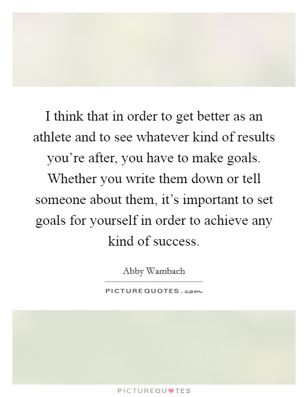 I think that in order to get better as an athlete and to see whatever kind of results you're after, you have to make goals. Whether you write them down or tell someone about them, it's important to set goals for yourself in order to achieve any kind of success. Picture Quote #1