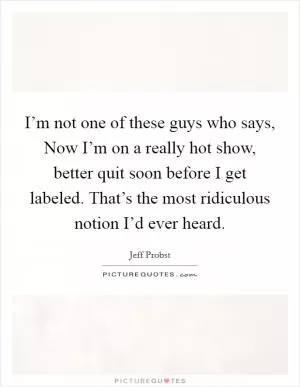 I’m not one of these guys who says, Now I’m on a really hot show, better quit soon before I get labeled. That’s the most ridiculous notion I’d ever heard Picture Quote #1