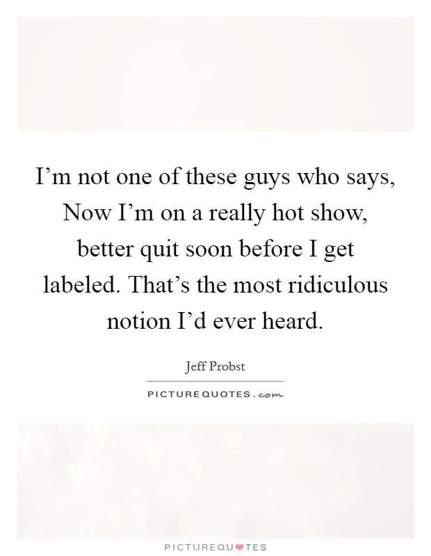 I'm not one of these guys who says, Now I'm on a really hot show, better quit soon before I get labeled. That's the most ridiculous notion I'd ever heard. Picture Quote #1