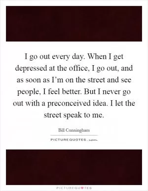 I go out every day. When I get depressed at the office, I go out, and as soon as I’m on the street and see people, I feel better. But I never go out with a preconceived idea. I let the street speak to me Picture Quote #1
