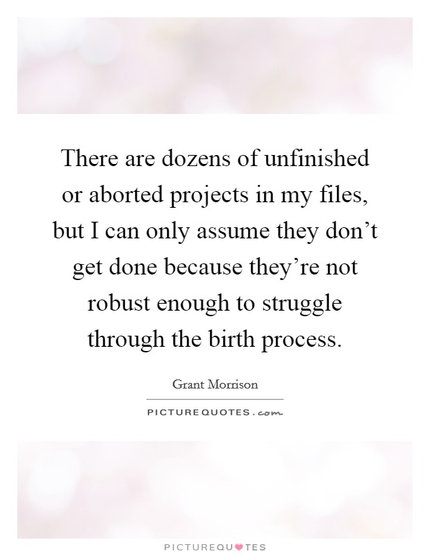 There are dozens of unfinished or aborted projects in my files, but I can only assume they don't get done because they're not robust enough to struggle through the birth process. Picture Quote #1