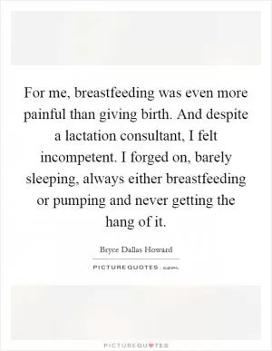 For me, breastfeeding was even more painful than giving birth. And despite a lactation consultant, I felt incompetent. I forged on, barely sleeping, always either breastfeeding or pumping and never getting the hang of it Picture Quote #1