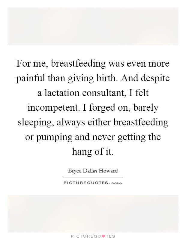 For me, breastfeeding was even more painful than giving birth. And despite a lactation consultant, I felt incompetent. I forged on, barely sleeping, always either breastfeeding or pumping and never getting the hang of it. Picture Quote #1