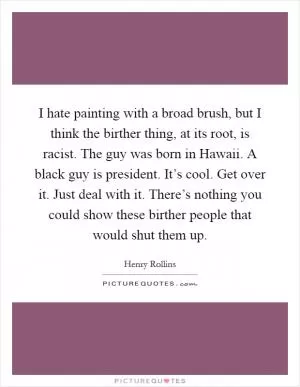 I hate painting with a broad brush, but I think the birther thing, at its root, is racist. The guy was born in Hawaii. A black guy is president. It’s cool. Get over it. Just deal with it. There’s nothing you could show these birther people that would shut them up Picture Quote #1