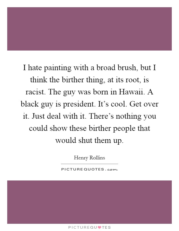 I hate painting with a broad brush, but I think the birther thing, at its root, is racist. The guy was born in Hawaii. A black guy is president. It's cool. Get over it. Just deal with it. There's nothing you could show these birther people that would shut them up. Picture Quote #1