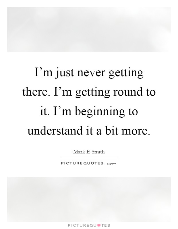 I'm just never getting there. I'm getting round to it. I'm beginning to understand it a bit more. Picture Quote #1