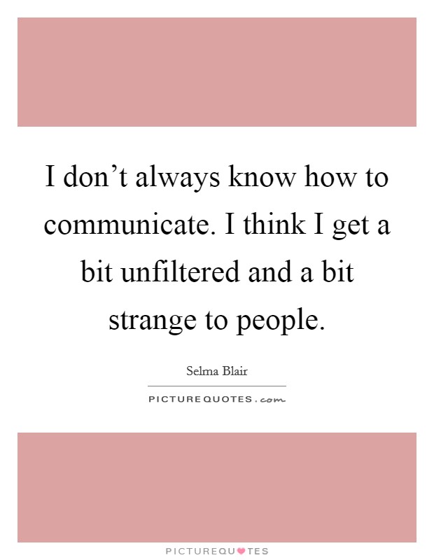 I don't always know how to communicate. I think I get a bit unfiltered and a bit strange to people. Picture Quote #1