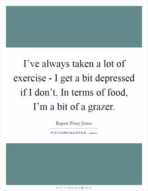 I’ve always taken a lot of exercise - I get a bit depressed if I don’t. In terms of food, I’m a bit of a grazer Picture Quote #1