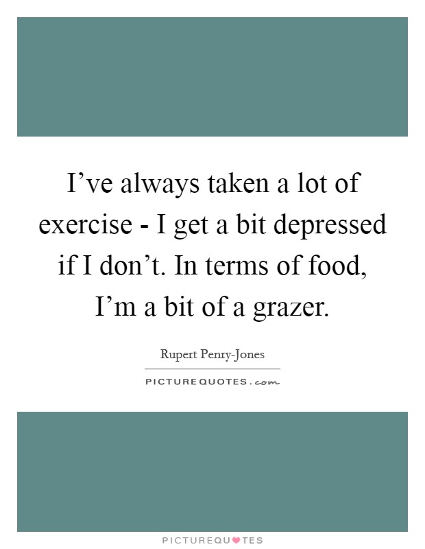I've always taken a lot of exercise - I get a bit depressed if I don't. In terms of food, I'm a bit of a grazer. Picture Quote #1