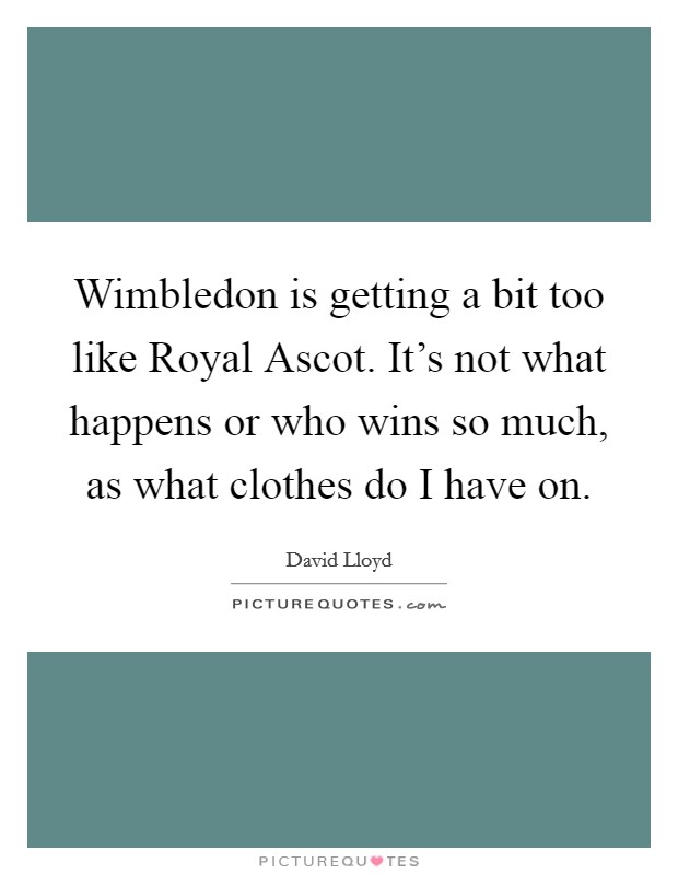 Wimbledon is getting a bit too like Royal Ascot. It's not what happens or who wins so much, as what clothes do I have on. Picture Quote #1