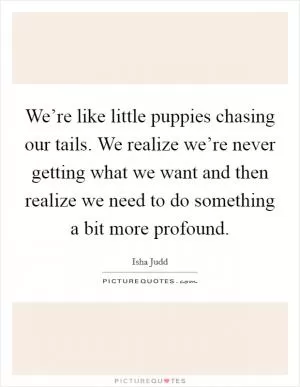 We’re like little puppies chasing our tails. We realize we’re never getting what we want and then realize we need to do something a bit more profound Picture Quote #1
