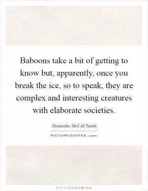 Baboons take a bit of getting to know but, apparently, once you break the ice, so to speak, they are complex and interesting creatures with elaborate societies Picture Quote #1
