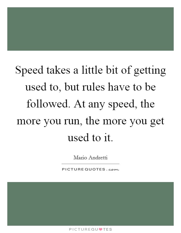 Speed takes a little bit of getting used to, but rules have to be followed. At any speed, the more you run, the more you get used to it. Picture Quote #1