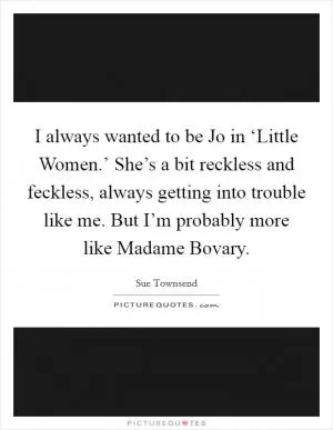 I always wanted to be Jo in ‘Little Women.’ She’s a bit reckless and feckless, always getting into trouble like me. But I’m probably more like Madame Bovary Picture Quote #1