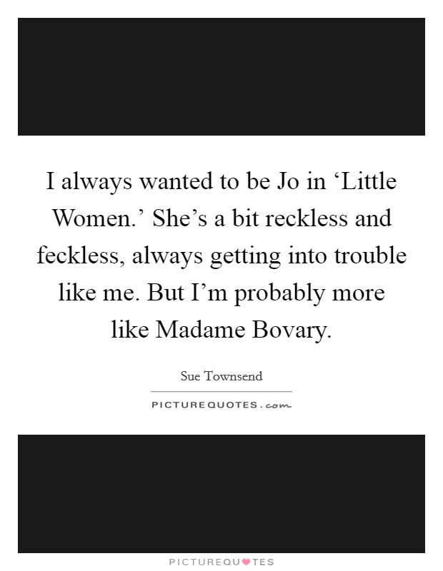 I always wanted to be Jo in ‘Little Women.' She's a bit reckless and feckless, always getting into trouble like me. But I'm probably more like Madame Bovary. Picture Quote #1