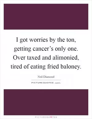 I got worries by the ton, getting cancer’s only one. Over taxed and alimonied, tired of eating fried baloney Picture Quote #1