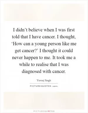 I didn’t believe when I was first told that I have cancer. I thought, ‘How can a young person like me get cancer?’ I thought it could never happen to me. It took me a while to realise that I was diagnosed with cancer Picture Quote #1