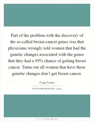 Part of the problem with the discovery of the so-called breast-cancer genes was that physicians wrongly told women that had the genetic changes associated with the genes that they had a 99% chance of getting breast cancer. Turns out all women that have these genetic changes don’t get breast cancer Picture Quote #1