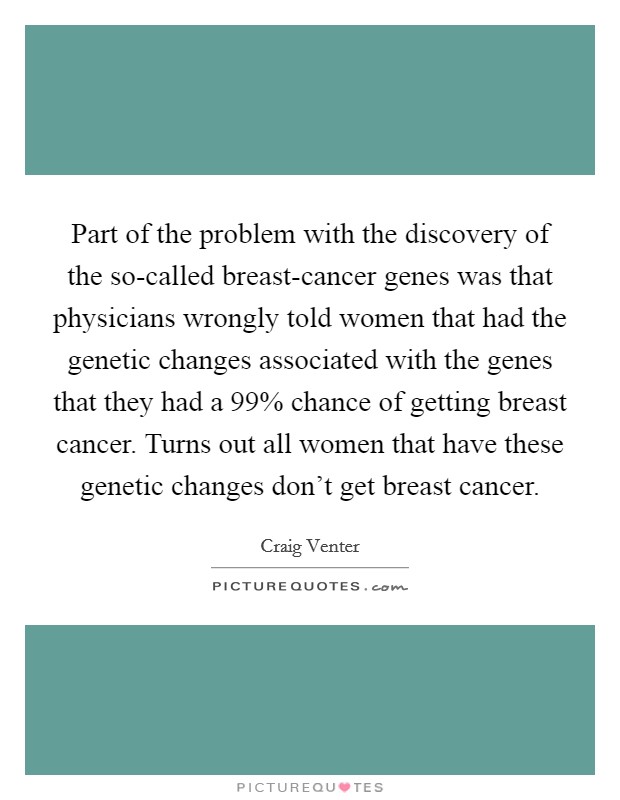 Part of the problem with the discovery of the so-called breast-cancer genes was that physicians wrongly told women that had the genetic changes associated with the genes that they had a 99% chance of getting breast cancer. Turns out all women that have these genetic changes don’t get breast cancer Picture Quote #1