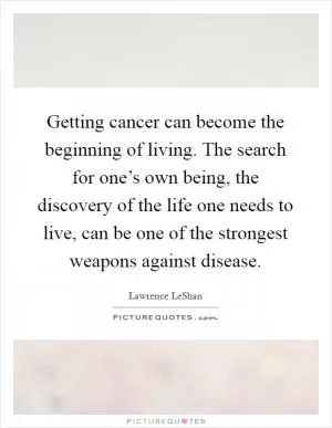 Getting cancer can become the beginning of living. The search for one’s own being, the discovery of the life one needs to live, can be one of the strongest weapons against disease Picture Quote #1
