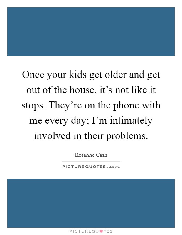 Once your kids get older and get out of the house, it's not like it stops. They're on the phone with me every day; I'm intimately involved in their problems. Picture Quote #1