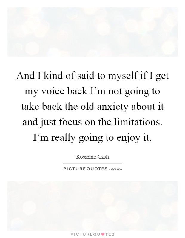 And I kind of said to myself if I get my voice back I'm not going to take back the old anxiety about it and just focus on the limitations. I'm really going to enjoy it. Picture Quote #1